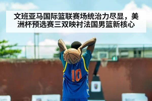 文班亚马国际篮联赛场统治力尽显，美洲杯预选赛三双映衬法国男篮新核心
