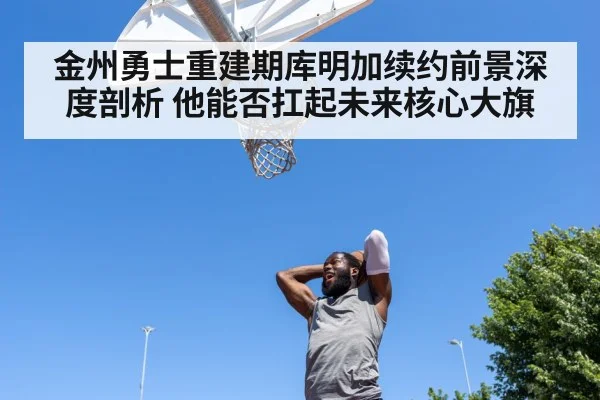 金州勇士重建期库明加续约前景深度剖析 他能否扛起未来核心大旗